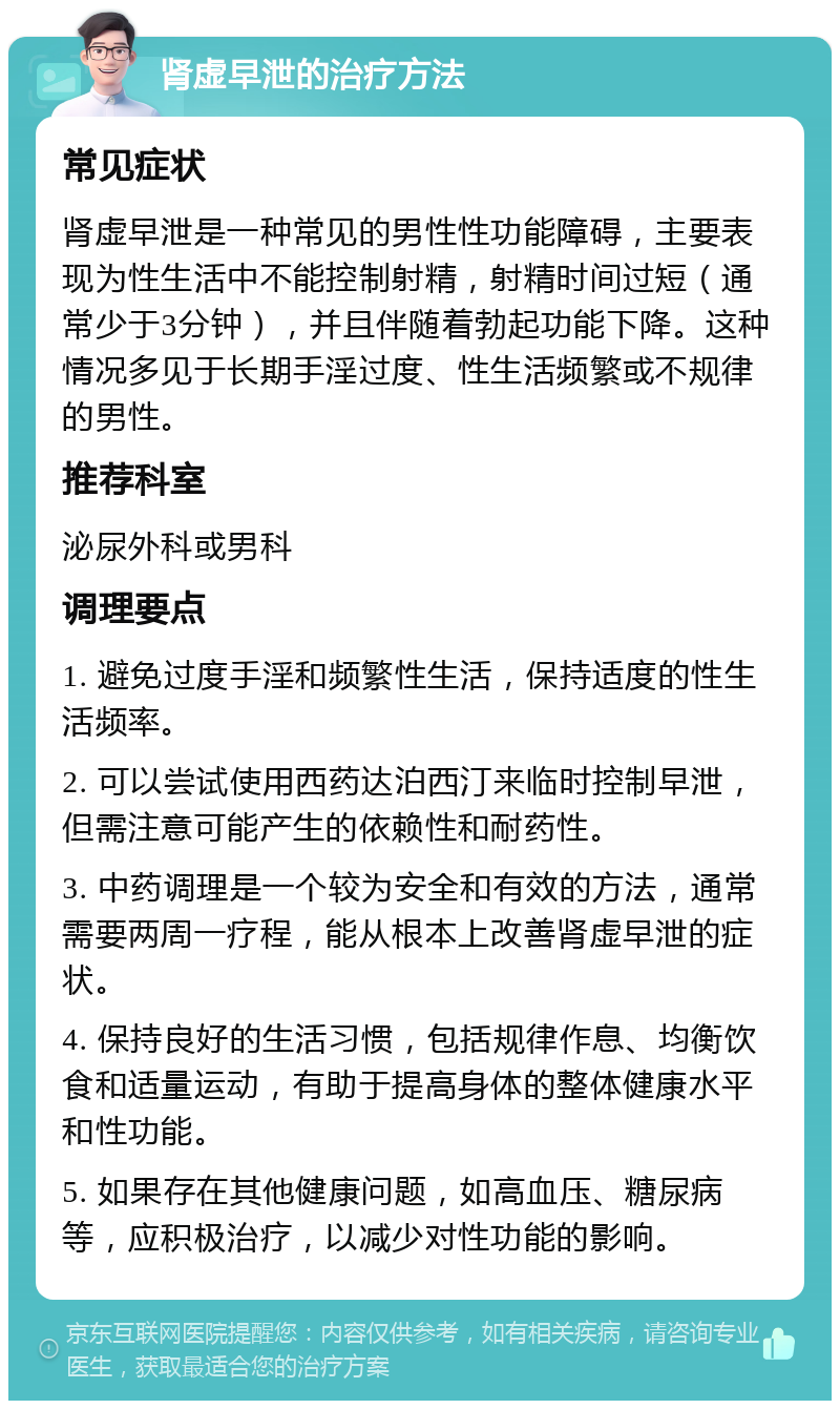 肾虚早泄的治疗方法 常见症状 肾虚早泄是一种常见的男性性功能障碍，主要表现为性生活中不能控制射精，射精时间过短（通常少于3分钟），并且伴随着勃起功能下降。这种情况多见于长期手淫过度、性生活频繁或不规律的男性。 推荐科室 泌尿外科或男科 调理要点 1. 避免过度手淫和频繁性生活，保持适度的性生活频率。 2. 可以尝试使用西药达泊西汀来临时控制早泄，但需注意可能产生的依赖性和耐药性。 3. 中药调理是一个较为安全和有效的方法，通常需要两周一疗程，能从根本上改善肾虚早泄的症状。 4. 保持良好的生活习惯，包括规律作息、均衡饮食和适量运动，有助于提高身体的整体健康水平和性功能。 5. 如果存在其他健康问题，如高血压、糖尿病等，应积极治疗，以减少对性功能的影响。