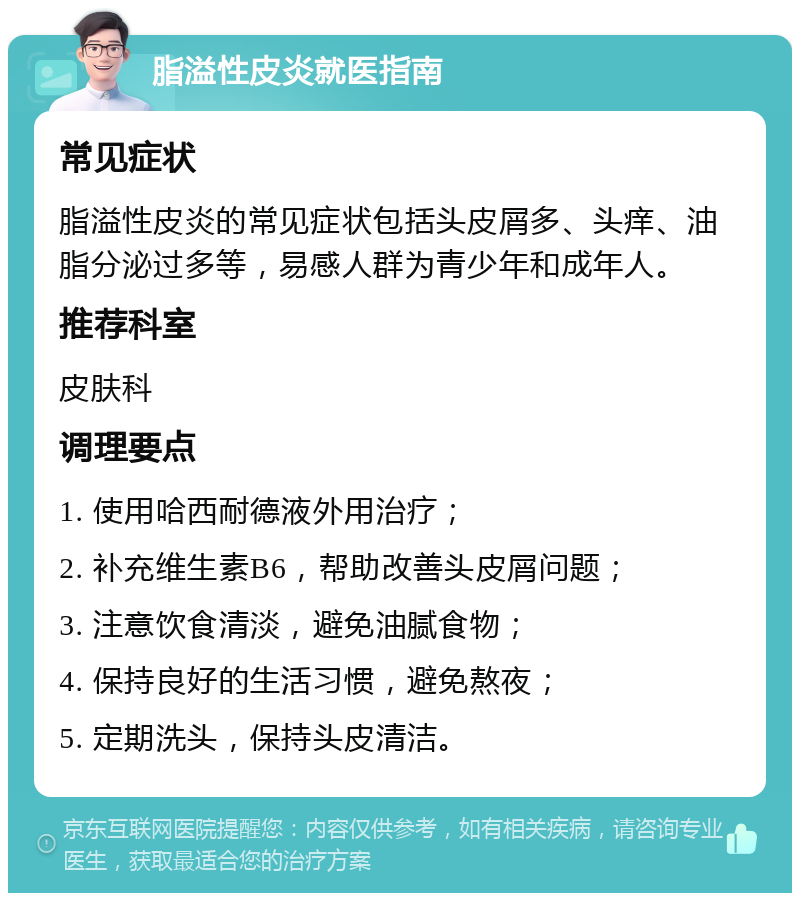 脂溢性皮炎就医指南 常见症状 脂溢性皮炎的常见症状包括头皮屑多、头痒、油脂分泌过多等，易感人群为青少年和成年人。 推荐科室 皮肤科 调理要点 1. 使用哈西耐德液外用治疗； 2. 补充维生素B6，帮助改善头皮屑问题； 3. 注意饮食清淡，避免油腻食物； 4. 保持良好的生活习惯，避免熬夜； 5. 定期洗头，保持头皮清洁。