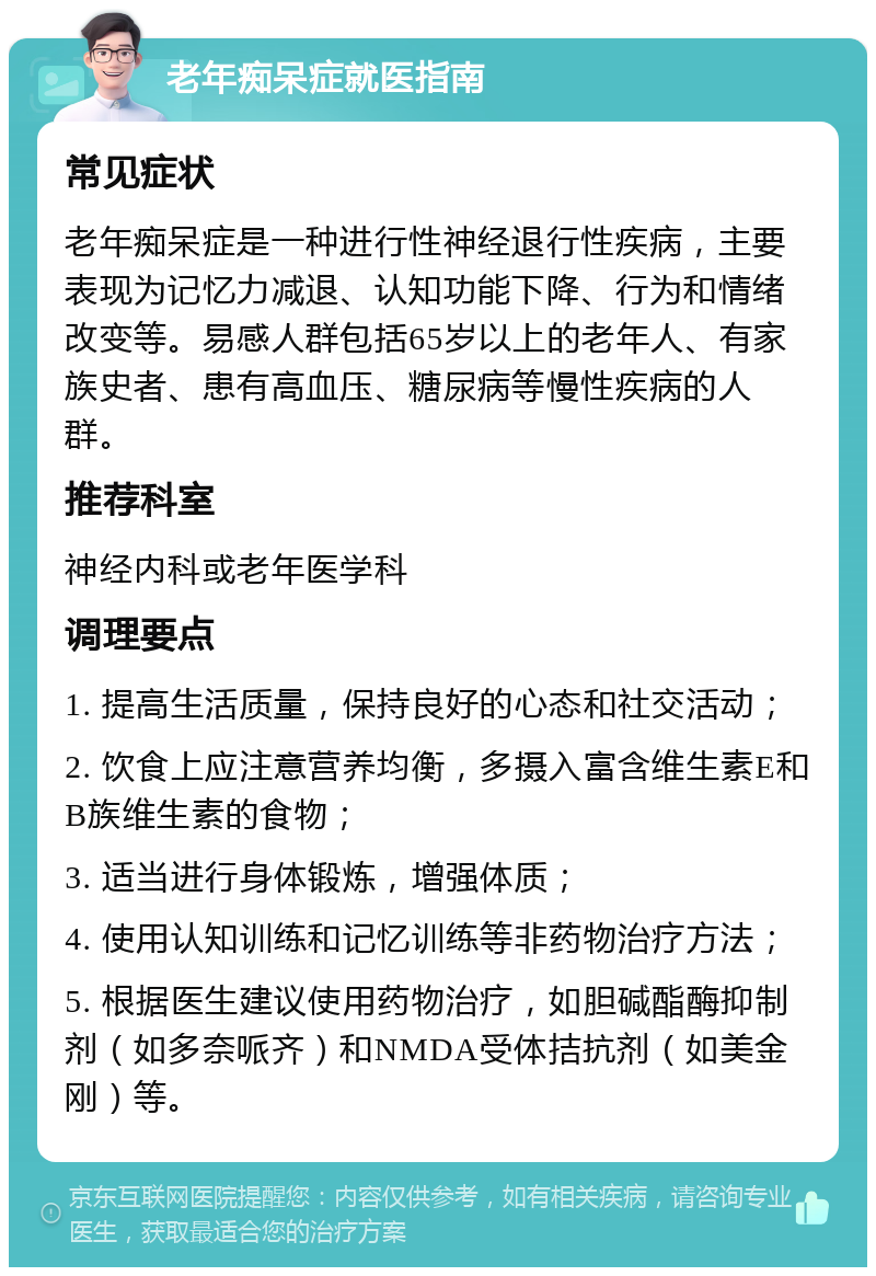 老年痴呆症就医指南 常见症状 老年痴呆症是一种进行性神经退行性疾病，主要表现为记忆力减退、认知功能下降、行为和情绪改变等。易感人群包括65岁以上的老年人、有家族史者、患有高血压、糖尿病等慢性疾病的人群。 推荐科室 神经内科或老年医学科 调理要点 1. 提高生活质量，保持良好的心态和社交活动； 2. 饮食上应注意营养均衡，多摄入富含维生素E和B族维生素的食物； 3. 适当进行身体锻炼，增强体质； 4. 使用认知训练和记忆训练等非药物治疗方法； 5. 根据医生建议使用药物治疗，如胆碱酯酶抑制剂（如多奈哌齐）和NMDA受体拮抗剂（如美金刚）等。