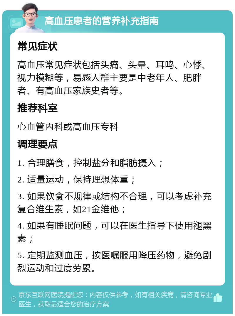 高血压患者的营养补充指南 常见症状 高血压常见症状包括头痛、头晕、耳鸣、心悸、视力模糊等，易感人群主要是中老年人、肥胖者、有高血压家族史者等。 推荐科室 心血管内科或高血压专科 调理要点 1. 合理膳食，控制盐分和脂肪摄入； 2. 适量运动，保持理想体重； 3. 如果饮食不规律或结构不合理，可以考虑补充复合维生素，如21金维他； 4. 如果有睡眠问题，可以在医生指导下使用褪黑素； 5. 定期监测血压，按医嘱服用降压药物，避免剧烈运动和过度劳累。