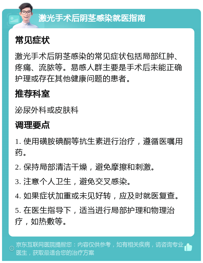 激光手术后阴茎感染就医指南 常见症状 激光手术后阴茎感染的常见症状包括局部红肿、疼痛、流脓等。易感人群主要是手术后未能正确护理或存在其他健康问题的患者。 推荐科室 泌尿外科或皮肤科 调理要点 1. 使用磺胺碘酮等抗生素进行治疗，遵循医嘱用药。 2. 保持局部清洁干燥，避免摩擦和刺激。 3. 注意个人卫生，避免交叉感染。 4. 如果症状加重或未见好转，应及时就医复查。 5. 在医生指导下，适当进行局部护理和物理治疗，如热敷等。