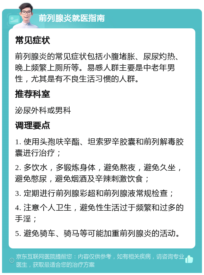 前列腺炎就医指南 常见症状 前列腺炎的常见症状包括小腹堵胀、尿尿灼热、晚上频繁上厕所等。易感人群主要是中老年男性，尤其是有不良生活习惯的人群。 推荐科室 泌尿外科或男科 调理要点 1. 使用头孢呋辛酯、坦索罗辛胶囊和前列解毒胶囊进行治疗； 2. 多饮水，多锻炼身体，避免熬夜，避免久坐，避免憋尿，避免烟酒及辛辣刺激饮食； 3. 定期进行前列腺彩超和前列腺液常规检查； 4. 注意个人卫生，避免性生活过于频繁和过多的手淫； 5. 避免骑车、骑马等可能加重前列腺炎的活动。