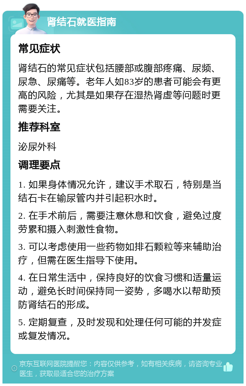 肾结石就医指南 常见症状 肾结石的常见症状包括腰部或腹部疼痛、尿频、尿急、尿痛等。老年人如83岁的患者可能会有更高的风险，尤其是如果存在湿热肾虚等问题时更需要关注。 推荐科室 泌尿外科 调理要点 1. 如果身体情况允许，建议手术取石，特别是当结石卡在输尿管内并引起积水时。 2. 在手术前后，需要注意休息和饮食，避免过度劳累和摄入刺激性食物。 3. 可以考虑使用一些药物如排石颗粒等来辅助治疗，但需在医生指导下使用。 4. 在日常生活中，保持良好的饮食习惯和适量运动，避免长时间保持同一姿势，多喝水以帮助预防肾结石的形成。 5. 定期复查，及时发现和处理任何可能的并发症或复发情况。