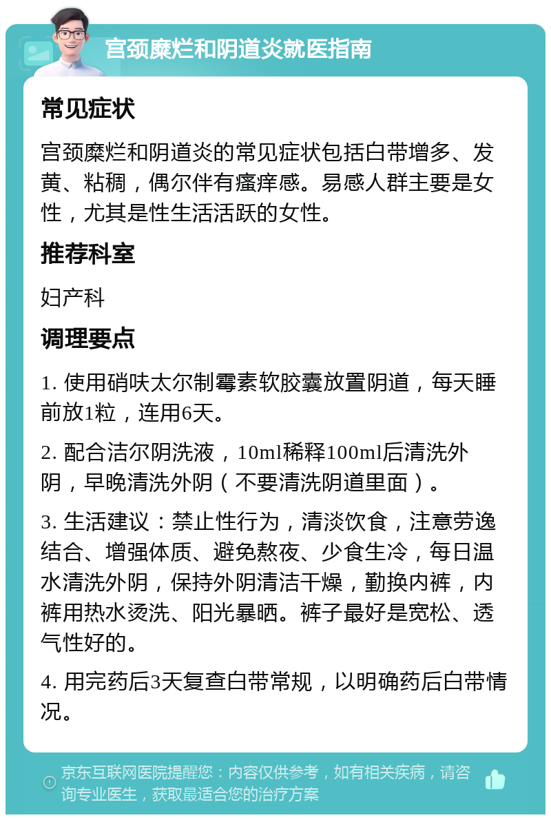 宫颈糜烂和阴道炎就医指南 常见症状 宫颈糜烂和阴道炎的常见症状包括白带增多、发黄、粘稠，偶尔伴有瘙痒感。易感人群主要是女性，尤其是性生活活跃的女性。 推荐科室 妇产科 调理要点 1. 使用硝呋太尔制霉素软胶囊放置阴道，每天睡前放1粒，连用6天。 2. 配合洁尔阴洗液，10ml稀释100ml后清洗外阴，早晚清洗外阴（不要清洗阴道里面）。 3. 生活建议：禁止性行为，清淡饮食，注意劳逸结合、增强体质、避免熬夜、少食生冷，每日温水清洗外阴，保持外阴清洁干燥，勤换内裤，内裤用热水烫洗、阳光暴晒。裤子最好是宽松、透气性好的。 4. 用完药后3天复查白带常规，以明确药后白带情况。