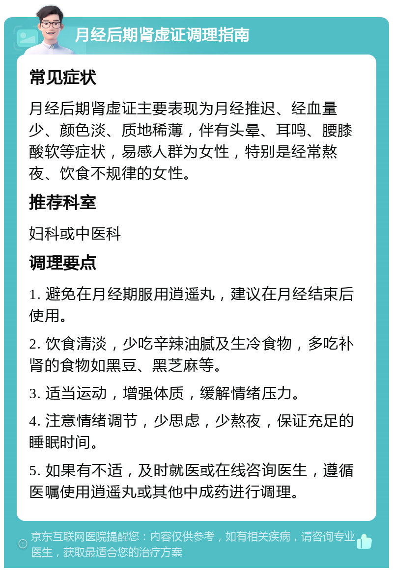 月经后期肾虚证调理指南 常见症状 月经后期肾虚证主要表现为月经推迟、经血量少、颜色淡、质地稀薄，伴有头晕、耳鸣、腰膝酸软等症状，易感人群为女性，特别是经常熬夜、饮食不规律的女性。 推荐科室 妇科或中医科 调理要点 1. 避免在月经期服用逍遥丸，建议在月经结束后使用。 2. 饮食清淡，少吃辛辣油腻及生冷食物，多吃补肾的食物如黑豆、黑芝麻等。 3. 适当运动，增强体质，缓解情绪压力。 4. 注意情绪调节，少思虑，少熬夜，保证充足的睡眠时间。 5. 如果有不适，及时就医或在线咨询医生，遵循医嘱使用逍遥丸或其他中成药进行调理。