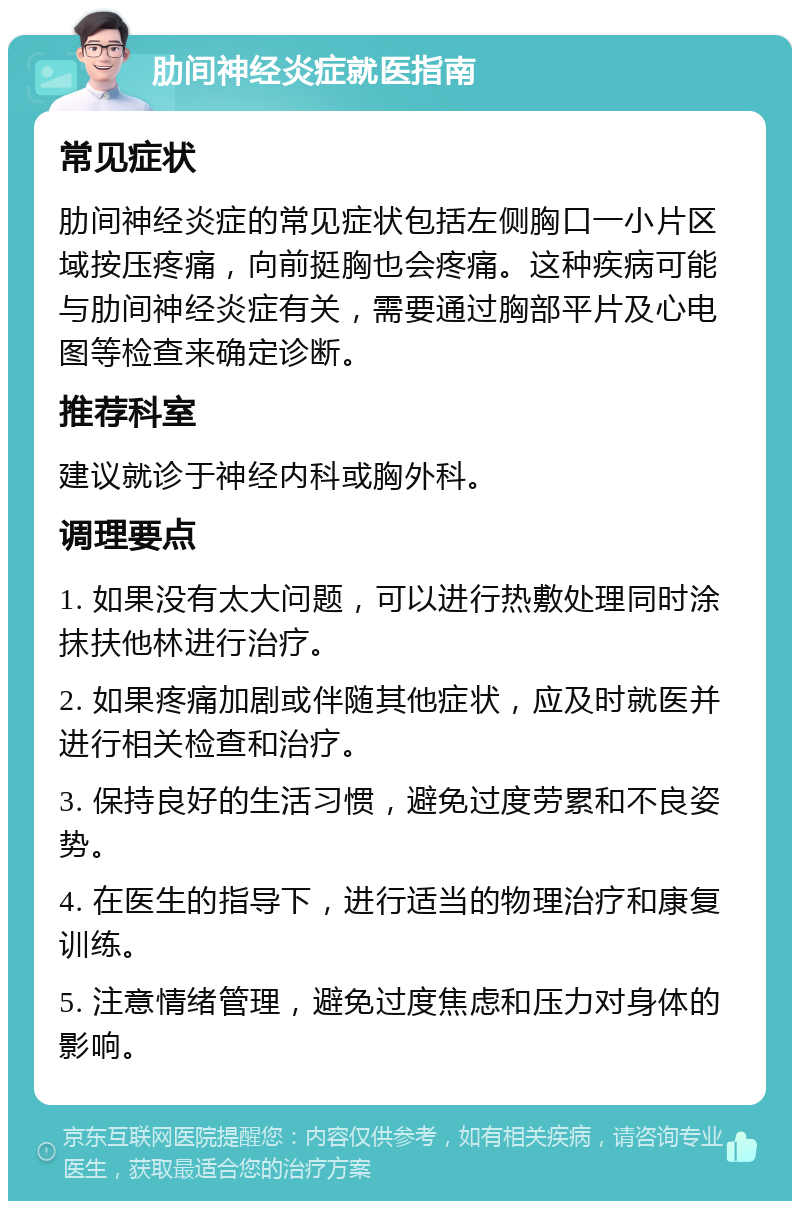 肋间神经炎症就医指南 常见症状 肋间神经炎症的常见症状包括左侧胸口一小片区域按压疼痛，向前挺胸也会疼痛。这种疾病可能与肋间神经炎症有关，需要通过胸部平片及心电图等检查来确定诊断。 推荐科室 建议就诊于神经内科或胸外科。 调理要点 1. 如果没有太大问题，可以进行热敷处理同时涂抹扶他林进行治疗。 2. 如果疼痛加剧或伴随其他症状，应及时就医并进行相关检查和治疗。 3. 保持良好的生活习惯，避免过度劳累和不良姿势。 4. 在医生的指导下，进行适当的物理治疗和康复训练。 5. 注意情绪管理，避免过度焦虑和压力对身体的影响。