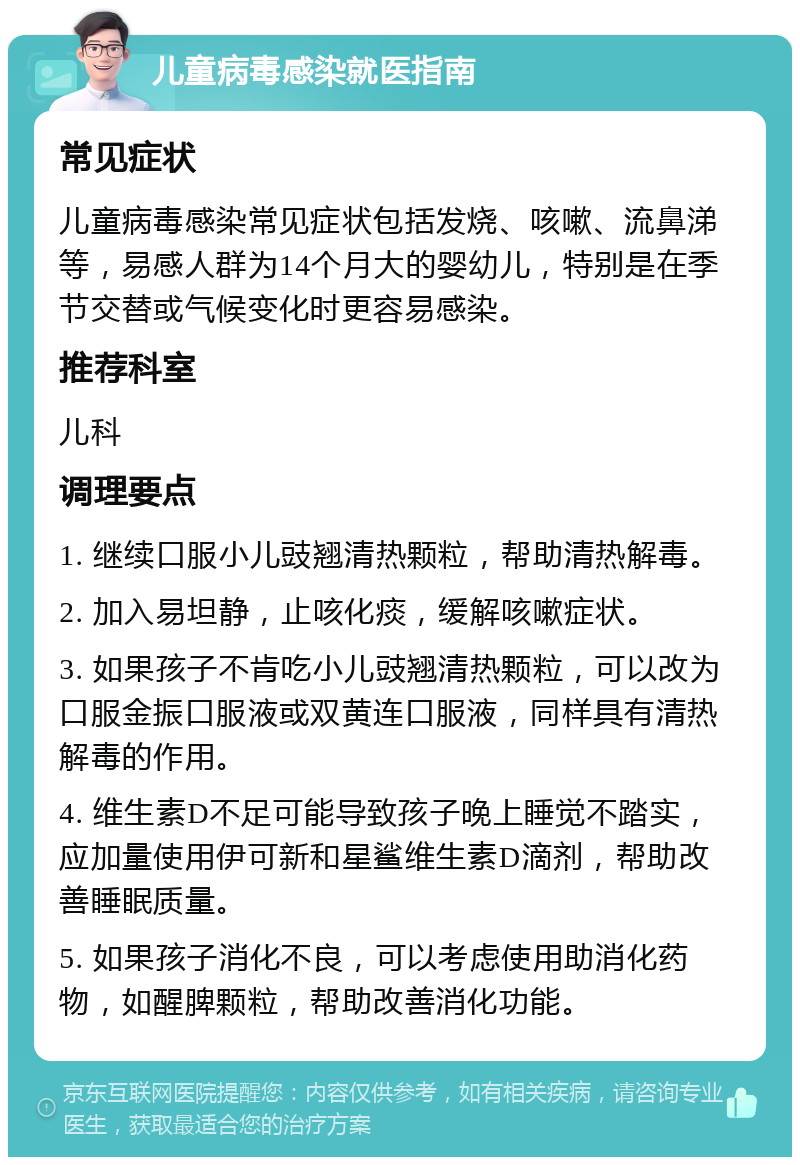 儿童病毒感染就医指南 常见症状 儿童病毒感染常见症状包括发烧、咳嗽、流鼻涕等，易感人群为14个月大的婴幼儿，特别是在季节交替或气候变化时更容易感染。 推荐科室 儿科 调理要点 1. 继续口服小儿豉翘清热颗粒，帮助清热解毒。 2. 加入易坦静，止咳化痰，缓解咳嗽症状。 3. 如果孩子不肯吃小儿豉翘清热颗粒，可以改为口服金振口服液或双黄连口服液，同样具有清热解毒的作用。 4. 维生素D不足可能导致孩子晚上睡觉不踏实，应加量使用伊可新和星鲨维生素D滴剂，帮助改善睡眠质量。 5. 如果孩子消化不良，可以考虑使用助消化药物，如醒脾颗粒，帮助改善消化功能。