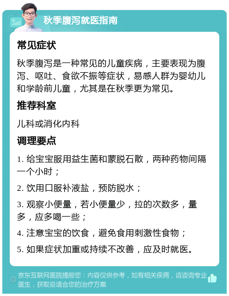 秋季腹泻就医指南 常见症状 秋季腹泻是一种常见的儿童疾病，主要表现为腹泻、呕吐、食欲不振等症状，易感人群为婴幼儿和学龄前儿童，尤其是在秋季更为常见。 推荐科室 儿科或消化内科 调理要点 1. 给宝宝服用益生菌和蒙脱石散，两种药物间隔一个小时； 2. 饮用口服补液盐，预防脱水； 3. 观察小便量，若小便量少，拉的次数多，量多，应多喝一些； 4. 注意宝宝的饮食，避免食用刺激性食物； 5. 如果症状加重或持续不改善，应及时就医。