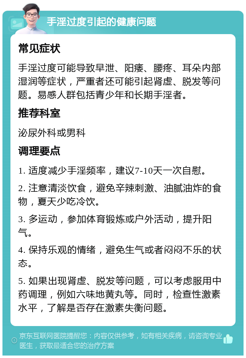 手淫过度引起的健康问题 常见症状 手淫过度可能导致早泄、阳痿、腰疼、耳朵内部湿润等症状，严重者还可能引起肾虚、脱发等问题。易感人群包括青少年和长期手淫者。 推荐科室 泌尿外科或男科 调理要点 1. 适度减少手淫频率，建议7-10天一次自慰。 2. 注意清淡饮食，避免辛辣刺激、油腻油炸的食物，夏天少吃冷饮。 3. 多运动，参加体育锻炼或户外活动，提升阳气。 4. 保持乐观的情绪，避免生气或者闷闷不乐的状态。 5. 如果出现肾虚、脱发等问题，可以考虑服用中药调理，例如六味地黄丸等。同时，检查性激素水平，了解是否存在激素失衡问题。