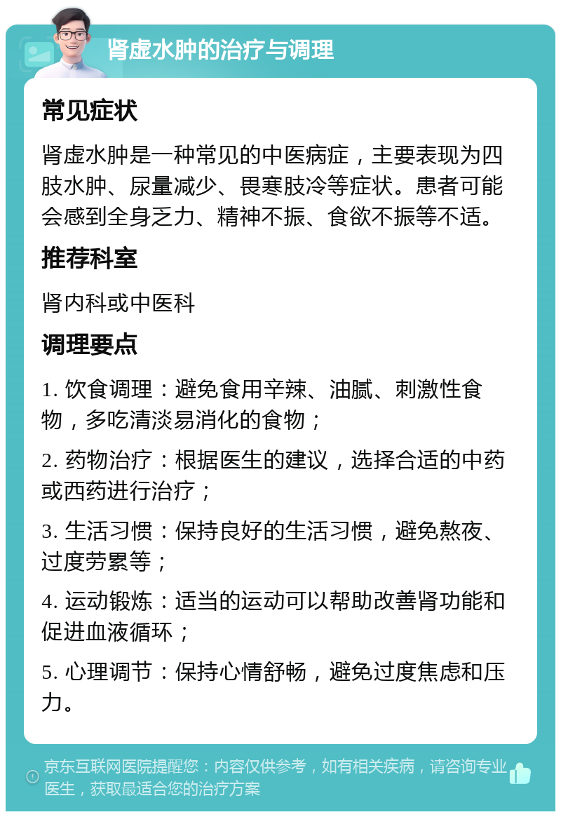 肾虚水肿的治疗与调理 常见症状 肾虚水肿是一种常见的中医病症，主要表现为四肢水肿、尿量减少、畏寒肢冷等症状。患者可能会感到全身乏力、精神不振、食欲不振等不适。 推荐科室 肾内科或中医科 调理要点 1. 饮食调理：避免食用辛辣、油腻、刺激性食物，多吃清淡易消化的食物； 2. 药物治疗：根据医生的建议，选择合适的中药或西药进行治疗； 3. 生活习惯：保持良好的生活习惯，避免熬夜、过度劳累等； 4. 运动锻炼：适当的运动可以帮助改善肾功能和促进血液循环； 5. 心理调节：保持心情舒畅，避免过度焦虑和压力。