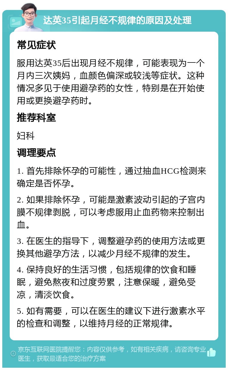 达英35引起月经不规律的原因及处理 常见症状 服用达英35后出现月经不规律，可能表现为一个月内三次姨妈，血颜色偏深或较浅等症状。这种情况多见于使用避孕药的女性，特别是在开始使用或更换避孕药时。 推荐科室 妇科 调理要点 1. 首先排除怀孕的可能性，通过抽血HCG检测来确定是否怀孕。 2. 如果排除怀孕，可能是激素波动引起的子宫内膜不规律剥脱，可以考虑服用止血药物来控制出血。 3. 在医生的指导下，调整避孕药的使用方法或更换其他避孕方法，以减少月经不规律的发生。 4. 保持良好的生活习惯，包括规律的饮食和睡眠，避免熬夜和过度劳累，注意保暖，避免受凉，清淡饮食。 5. 如有需要，可以在医生的建议下进行激素水平的检查和调整，以维持月经的正常规律。