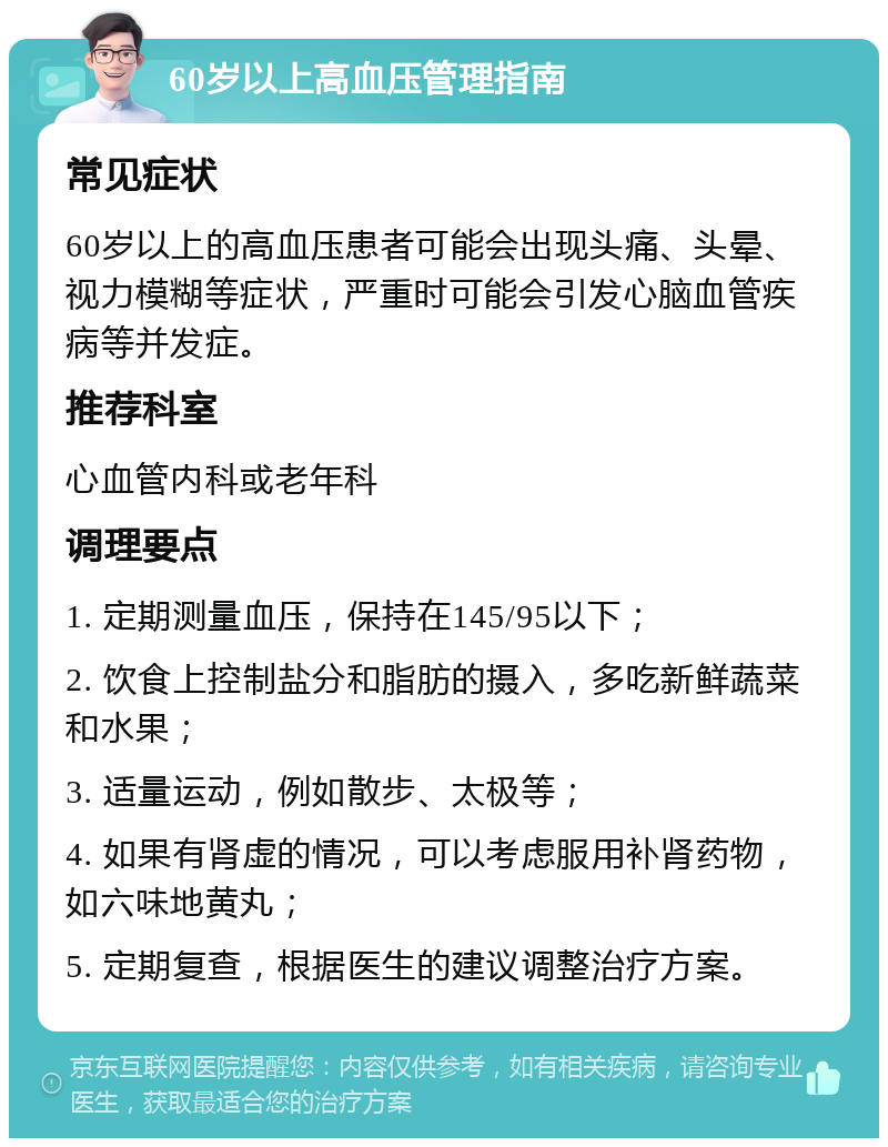 60岁以上高血压管理指南 常见症状 60岁以上的高血压患者可能会出现头痛、头晕、视力模糊等症状，严重时可能会引发心脑血管疾病等并发症。 推荐科室 心血管内科或老年科 调理要点 1. 定期测量血压，保持在145/95以下； 2. 饮食上控制盐分和脂肪的摄入，多吃新鲜蔬菜和水果； 3. 适量运动，例如散步、太极等； 4. 如果有肾虚的情况，可以考虑服用补肾药物，如六味地黄丸； 5. 定期复查，根据医生的建议调整治疗方案。