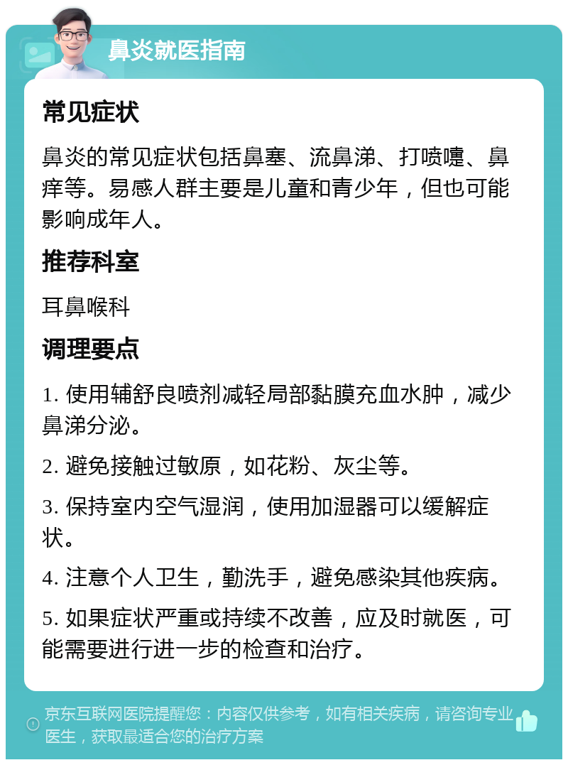 鼻炎就医指南 常见症状 鼻炎的常见症状包括鼻塞、流鼻涕、打喷嚏、鼻痒等。易感人群主要是儿童和青少年，但也可能影响成年人。 推荐科室 耳鼻喉科 调理要点 1. 使用辅舒良喷剂减轻局部黏膜充血水肿，减少鼻涕分泌。 2. 避免接触过敏原，如花粉、灰尘等。 3. 保持室内空气湿润，使用加湿器可以缓解症状。 4. 注意个人卫生，勤洗手，避免感染其他疾病。 5. 如果症状严重或持续不改善，应及时就医，可能需要进行进一步的检查和治疗。