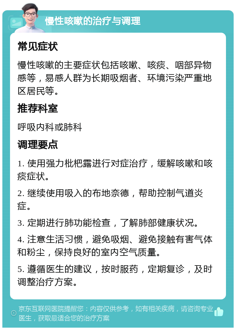 慢性咳嗽的治疗与调理 常见症状 慢性咳嗽的主要症状包括咳嗽、咳痰、咽部异物感等，易感人群为长期吸烟者、环境污染严重地区居民等。 推荐科室 呼吸内科或肺科 调理要点 1. 使用强力枇杷露进行对症治疗，缓解咳嗽和咳痰症状。 2. 继续使用吸入的布地奈德，帮助控制气道炎症。 3. 定期进行肺功能检查，了解肺部健康状况。 4. 注意生活习惯，避免吸烟、避免接触有害气体和粉尘，保持良好的室内空气质量。 5. 遵循医生的建议，按时服药，定期复诊，及时调整治疗方案。