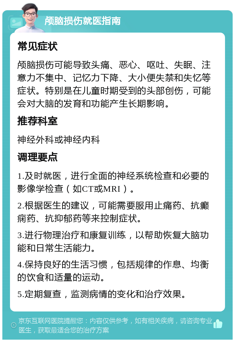 颅脑损伤就医指南 常见症状 颅脑损伤可能导致头痛、恶心、呕吐、失眠、注意力不集中、记忆力下降、大小便失禁和失忆等症状。特别是在儿童时期受到的头部创伤，可能会对大脑的发育和功能产生长期影响。 推荐科室 神经外科或神经内科 调理要点 1.及时就医，进行全面的神经系统检查和必要的影像学检查（如CT或MRI）。 2.根据医生的建议，可能需要服用止痛药、抗癫痫药、抗抑郁药等来控制症状。 3.进行物理治疗和康复训练，以帮助恢复大脑功能和日常生活能力。 4.保持良好的生活习惯，包括规律的作息、均衡的饮食和适量的运动。 5.定期复查，监测病情的变化和治疗效果。