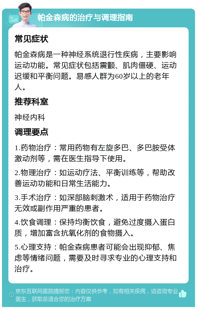 帕金森病的治疗与调理指南 常见症状 帕金森病是一种神经系统退行性疾病，主要影响运动功能。常见症状包括震颤、肌肉僵硬、运动迟缓和平衡问题。易感人群为60岁以上的老年人。 推荐科室 神经内科 调理要点 1.药物治疗：常用药物有左旋多巴、多巴胺受体激动剂等，需在医生指导下使用。 2.物理治疗：如运动疗法、平衡训练等，帮助改善运动功能和日常生活能力。 3.手术治疗：如深部脑刺激术，适用于药物治疗无效或副作用严重的患者。 4.饮食调理：保持均衡饮食，避免过度摄入蛋白质，增加富含抗氧化剂的食物摄入。 5.心理支持：帕金森病患者可能会出现抑郁、焦虑等情绪问题，需要及时寻求专业的心理支持和治疗。