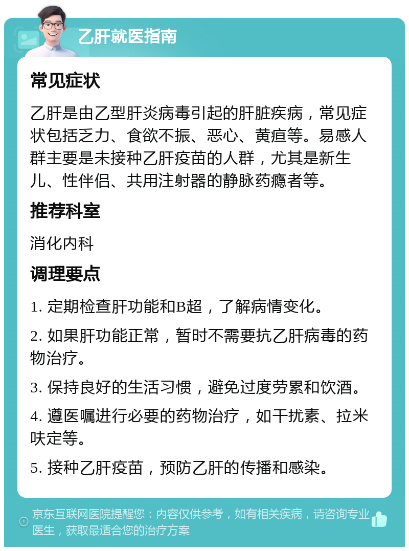 乙肝就医指南 常见症状 乙肝是由乙型肝炎病毒引起的肝脏疾病，常见症状包括乏力、食欲不振、恶心、黄疸等。易感人群主要是未接种乙肝疫苗的人群，尤其是新生儿、性伴侣、共用注射器的静脉药瘾者等。 推荐科室 消化内科 调理要点 1. 定期检查肝功能和B超，了解病情变化。 2. 如果肝功能正常，暂时不需要抗乙肝病毒的药物治疗。 3. 保持良好的生活习惯，避免过度劳累和饮酒。 4. 遵医嘱进行必要的药物治疗，如干扰素、拉米呋定等。 5. 接种乙肝疫苗，预防乙肝的传播和感染。