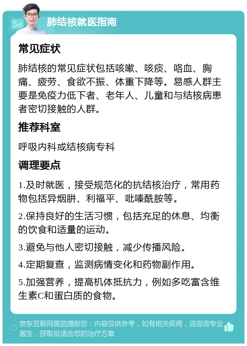 肺结核就医指南 常见症状 肺结核的常见症状包括咳嗽、咳痰、咯血、胸痛、疲劳、食欲不振、体重下降等。易感人群主要是免疫力低下者、老年人、儿童和与结核病患者密切接触的人群。 推荐科室 呼吸内科或结核病专科 调理要点 1.及时就医，接受规范化的抗结核治疗，常用药物包括异烟肼、利福平、吡嗪酰胺等。 2.保持良好的生活习惯，包括充足的休息、均衡的饮食和适量的运动。 3.避免与他人密切接触，减少传播风险。 4.定期复查，监测病情变化和药物副作用。 5.加强营养，提高机体抵抗力，例如多吃富含维生素C和蛋白质的食物。