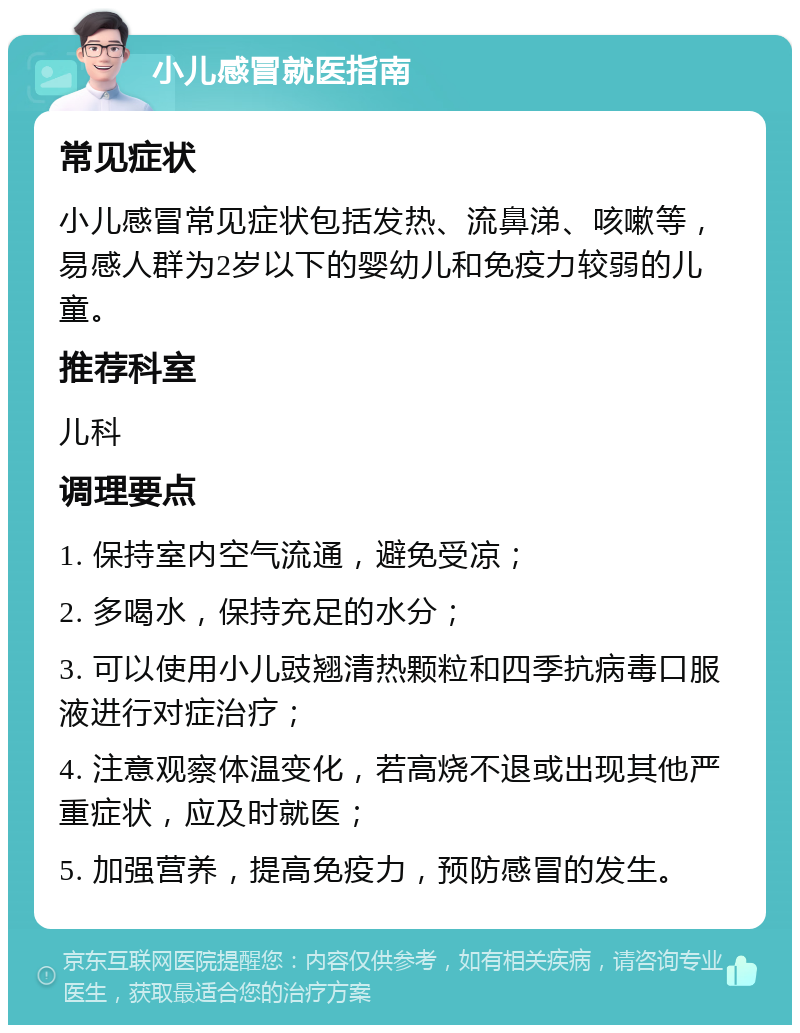 小儿感冒就医指南 常见症状 小儿感冒常见症状包括发热、流鼻涕、咳嗽等，易感人群为2岁以下的婴幼儿和免疫力较弱的儿童。 推荐科室 儿科 调理要点 1. 保持室内空气流通，避免受凉； 2. 多喝水，保持充足的水分； 3. 可以使用小儿豉翘清热颗粒和四季抗病毒口服液进行对症治疗； 4. 注意观察体温变化，若高烧不退或出现其他严重症状，应及时就医； 5. 加强营养，提高免疫力，预防感冒的发生。