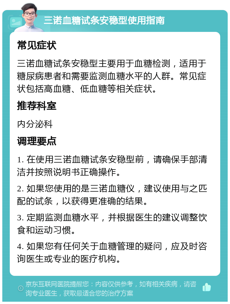 三诺血糖试条安稳型使用指南 常见症状 三诺血糖试条安稳型主要用于血糖检测，适用于糖尿病患者和需要监测血糖水平的人群。常见症状包括高血糖、低血糖等相关症状。 推荐科室 内分泌科 调理要点 1. 在使用三诺血糖试条安稳型前，请确保手部清洁并按照说明书正确操作。 2. 如果您使用的是三诺血糖仪，建议使用与之匹配的试条，以获得更准确的结果。 3. 定期监测血糖水平，并根据医生的建议调整饮食和运动习惯。 4. 如果您有任何关于血糖管理的疑问，应及时咨询医生或专业的医疗机构。