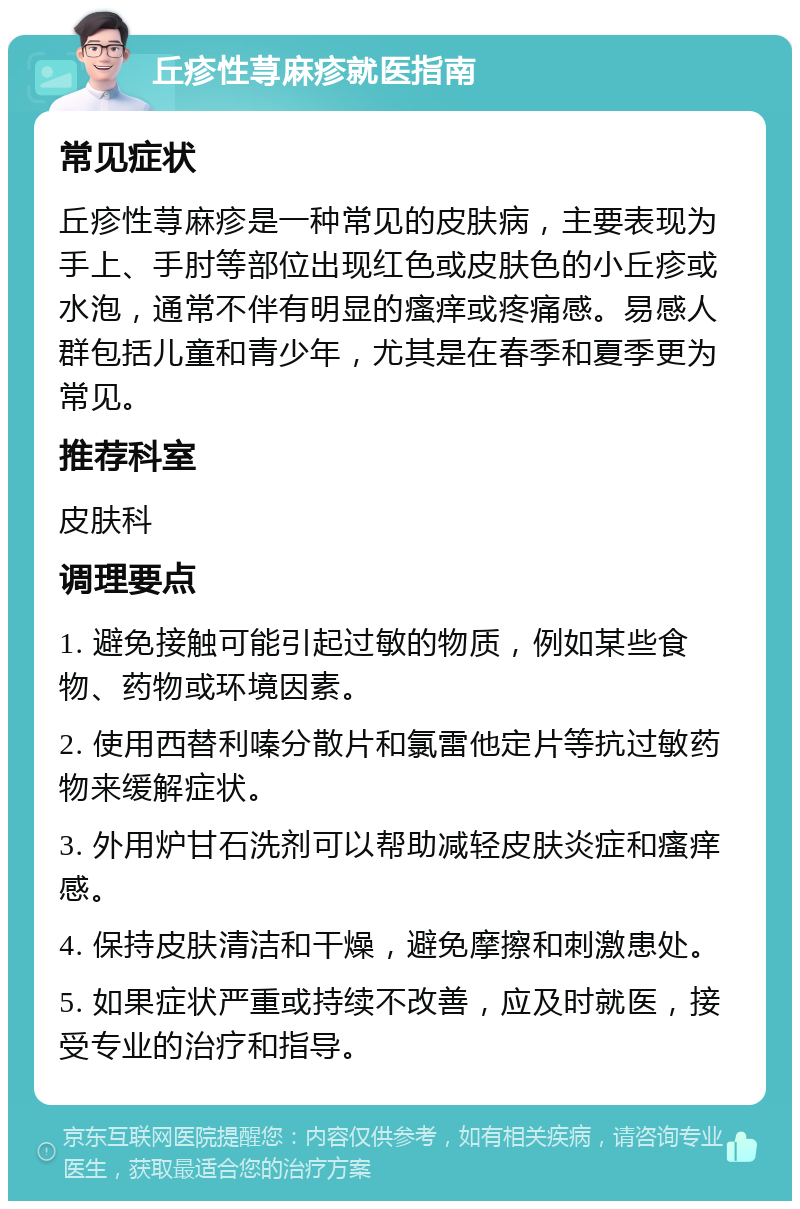 丘疹性荨麻疹就医指南 常见症状 丘疹性荨麻疹是一种常见的皮肤病，主要表现为手上、手肘等部位出现红色或皮肤色的小丘疹或水泡，通常不伴有明显的瘙痒或疼痛感。易感人群包括儿童和青少年，尤其是在春季和夏季更为常见。 推荐科室 皮肤科 调理要点 1. 避免接触可能引起过敏的物质，例如某些食物、药物或环境因素。 2. 使用西替利嗪分散片和氯雷他定片等抗过敏药物来缓解症状。 3. 外用炉甘石洗剂可以帮助减轻皮肤炎症和瘙痒感。 4. 保持皮肤清洁和干燥，避免摩擦和刺激患处。 5. 如果症状严重或持续不改善，应及时就医，接受专业的治疗和指导。