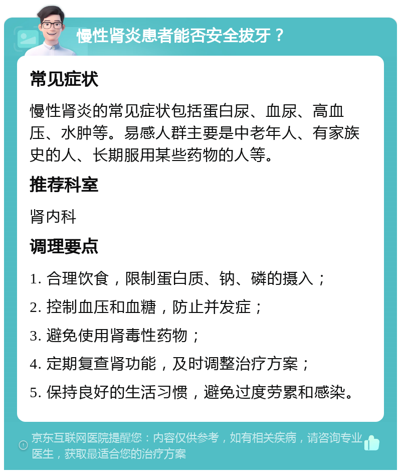 慢性肾炎患者能否安全拔牙？ 常见症状 慢性肾炎的常见症状包括蛋白尿、血尿、高血压、水肿等。易感人群主要是中老年人、有家族史的人、长期服用某些药物的人等。 推荐科室 肾内科 调理要点 1. 合理饮食，限制蛋白质、钠、磷的摄入； 2. 控制血压和血糖，防止并发症； 3. 避免使用肾毒性药物； 4. 定期复查肾功能，及时调整治疗方案； 5. 保持良好的生活习惯，避免过度劳累和感染。