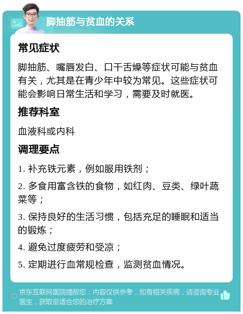 脚抽筋与贫血的关系 常见症状 脚抽筋、嘴唇发白、口干舌燥等症状可能与贫血有关，尤其是在青少年中较为常见。这些症状可能会影响日常生活和学习，需要及时就医。 推荐科室 血液科或内科 调理要点 1. 补充铁元素，例如服用铁剂； 2. 多食用富含铁的食物，如红肉、豆类、绿叶蔬菜等； 3. 保持良好的生活习惯，包括充足的睡眠和适当的锻炼； 4. 避免过度疲劳和受凉； 5. 定期进行血常规检查，监测贫血情况。