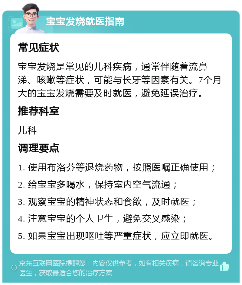 宝宝发烧就医指南 常见症状 宝宝发烧是常见的儿科疾病，通常伴随着流鼻涕、咳嗽等症状，可能与长牙等因素有关。7个月大的宝宝发烧需要及时就医，避免延误治疗。 推荐科室 儿科 调理要点 1. 使用布洛芬等退烧药物，按照医嘱正确使用； 2. 给宝宝多喝水，保持室内空气流通； 3. 观察宝宝的精神状态和食欲，及时就医； 4. 注意宝宝的个人卫生，避免交叉感染； 5. 如果宝宝出现呕吐等严重症状，应立即就医。