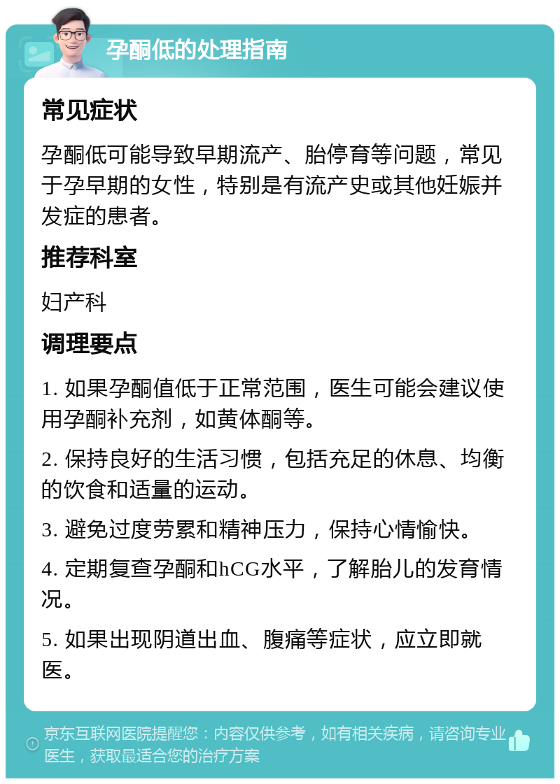 孕酮低的处理指南 常见症状 孕酮低可能导致早期流产、胎停育等问题，常见于孕早期的女性，特别是有流产史或其他妊娠并发症的患者。 推荐科室 妇产科 调理要点 1. 如果孕酮值低于正常范围，医生可能会建议使用孕酮补充剂，如黄体酮等。 2. 保持良好的生活习惯，包括充足的休息、均衡的饮食和适量的运动。 3. 避免过度劳累和精神压力，保持心情愉快。 4. 定期复查孕酮和hCG水平，了解胎儿的发育情况。 5. 如果出现阴道出血、腹痛等症状，应立即就医。