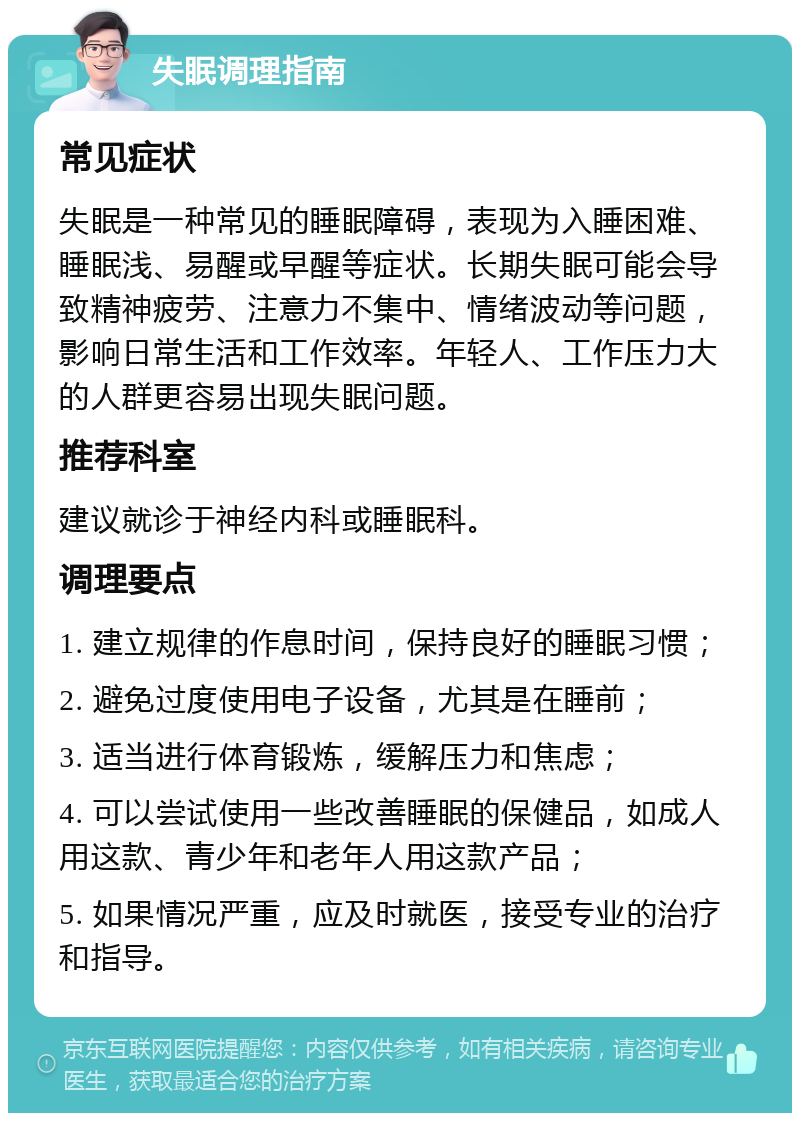 失眠调理指南 常见症状 失眠是一种常见的睡眠障碍，表现为入睡困难、睡眠浅、易醒或早醒等症状。长期失眠可能会导致精神疲劳、注意力不集中、情绪波动等问题，影响日常生活和工作效率。年轻人、工作压力大的人群更容易出现失眠问题。 推荐科室 建议就诊于神经内科或睡眠科。 调理要点 1. 建立规律的作息时间，保持良好的睡眠习惯； 2. 避免过度使用电子设备，尤其是在睡前； 3. 适当进行体育锻炼，缓解压力和焦虑； 4. 可以尝试使用一些改善睡眠的保健品，如成人用这款、青少年和老年人用这款产品； 5. 如果情况严重，应及时就医，接受专业的治疗和指导。