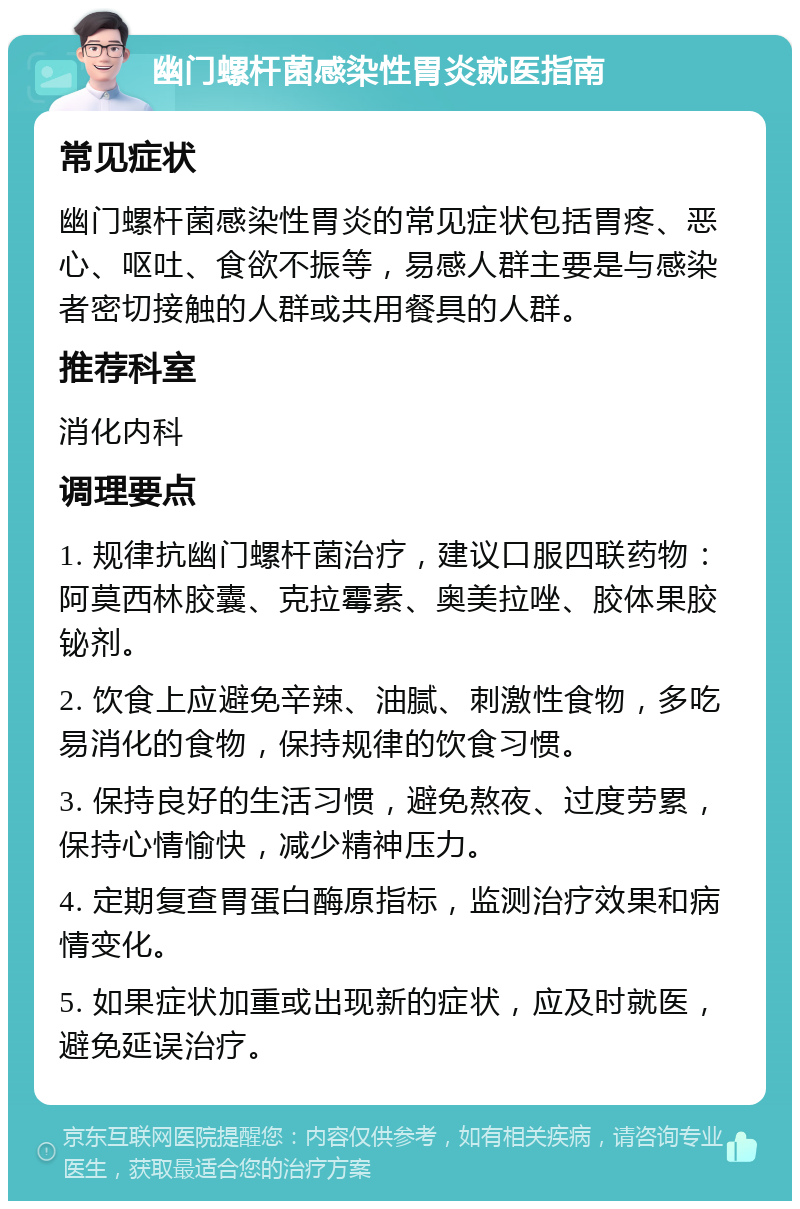 幽门螺杆菌感染性胃炎就医指南 常见症状 幽门螺杆菌感染性胃炎的常见症状包括胃疼、恶心、呕吐、食欲不振等，易感人群主要是与感染者密切接触的人群或共用餐具的人群。 推荐科室 消化内科 调理要点 1. 规律抗幽门螺杆菌治疗，建议口服四联药物：阿莫西林胶囊、克拉霉素、奥美拉唑、胶体果胶铋剂。 2. 饮食上应避免辛辣、油腻、刺激性食物，多吃易消化的食物，保持规律的饮食习惯。 3. 保持良好的生活习惯，避免熬夜、过度劳累，保持心情愉快，减少精神压力。 4. 定期复查胃蛋白酶原指标，监测治疗效果和病情变化。 5. 如果症状加重或出现新的症状，应及时就医，避免延误治疗。