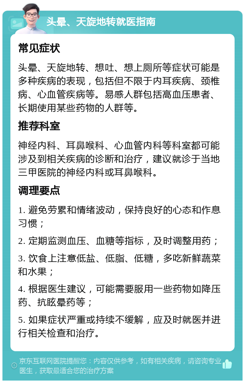 头晕、天旋地转就医指南 常见症状 头晕、天旋地转、想吐、想上厕所等症状可能是多种疾病的表现，包括但不限于内耳疾病、颈椎病、心血管疾病等。易感人群包括高血压患者、长期使用某些药物的人群等。 推荐科室 神经内科、耳鼻喉科、心血管内科等科室都可能涉及到相关疾病的诊断和治疗，建议就诊于当地三甲医院的神经内科或耳鼻喉科。 调理要点 1. 避免劳累和情绪波动，保持良好的心态和作息习惯； 2. 定期监测血压、血糖等指标，及时调整用药； 3. 饮食上注意低盐、低脂、低糖，多吃新鲜蔬菜和水果； 4. 根据医生建议，可能需要服用一些药物如降压药、抗眩晕药等； 5. 如果症状严重或持续不缓解，应及时就医并进行相关检查和治疗。