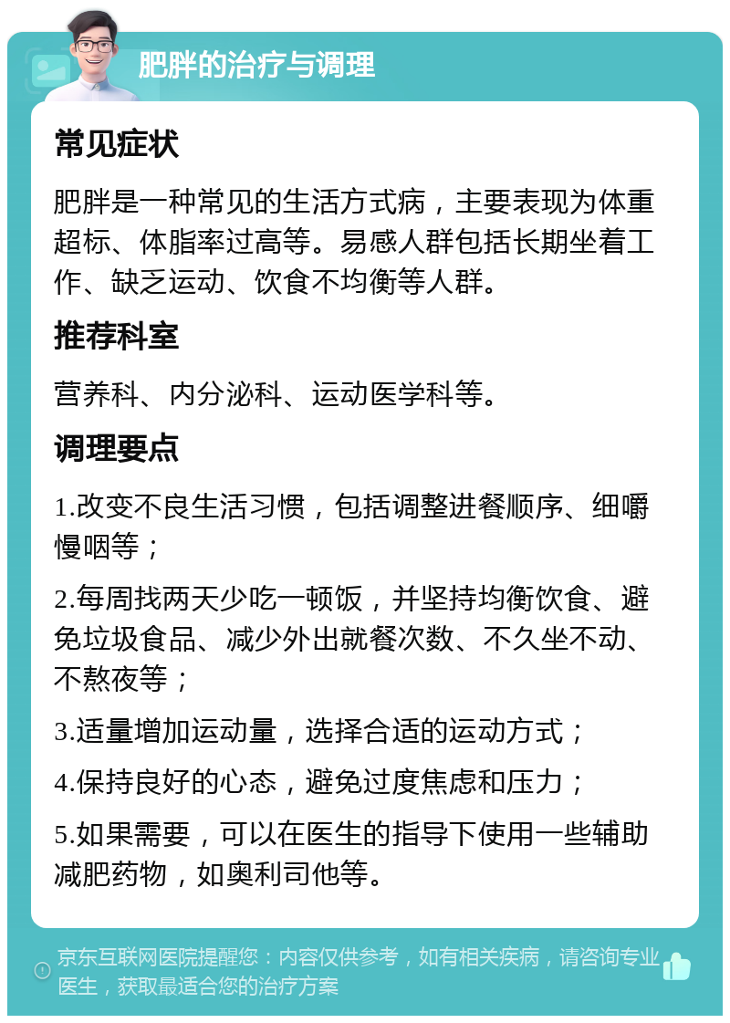 肥胖的治疗与调理 常见症状 肥胖是一种常见的生活方式病，主要表现为体重超标、体脂率过高等。易感人群包括长期坐着工作、缺乏运动、饮食不均衡等人群。 推荐科室 营养科、内分泌科、运动医学科等。 调理要点 1.改变不良生活习惯，包括调整进餐顺序、细嚼慢咽等； 2.每周找两天少吃一顿饭，并坚持均衡饮食、避免垃圾食品、减少外出就餐次数、不久坐不动、不熬夜等； 3.适量增加运动量，选择合适的运动方式； 4.保持良好的心态，避免过度焦虑和压力； 5.如果需要，可以在医生的指导下使用一些辅助减肥药物，如奥利司他等。