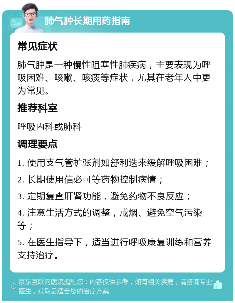 肺气肿长期用药指南 常见症状 肺气肿是一种慢性阻塞性肺疾病，主要表现为呼吸困难、咳嗽、咳痰等症状，尤其在老年人中更为常见。 推荐科室 呼吸内科或肺科 调理要点 1. 使用支气管扩张剂如舒利迭来缓解呼吸困难； 2. 长期使用信必可等药物控制病情； 3. 定期复查肝肾功能，避免药物不良反应； 4. 注意生活方式的调整，戒烟、避免空气污染等； 5. 在医生指导下，适当进行呼吸康复训练和营养支持治疗。