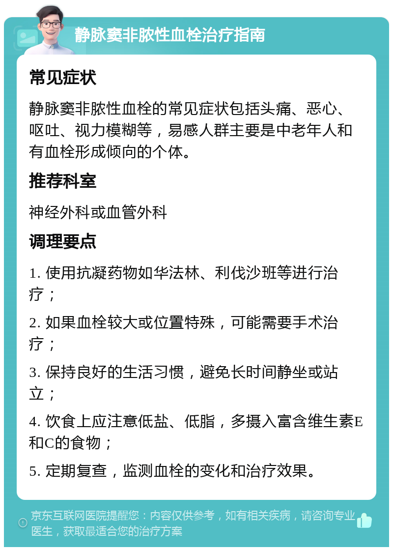 静脉窦非脓性血栓治疗指南 常见症状 静脉窦非脓性血栓的常见症状包括头痛、恶心、呕吐、视力模糊等，易感人群主要是中老年人和有血栓形成倾向的个体。 推荐科室 神经外科或血管外科 调理要点 1. 使用抗凝药物如华法林、利伐沙班等进行治疗； 2. 如果血栓较大或位置特殊，可能需要手术治疗； 3. 保持良好的生活习惯，避免长时间静坐或站立； 4. 饮食上应注意低盐、低脂，多摄入富含维生素E和C的食物； 5. 定期复查，监测血栓的变化和治疗效果。