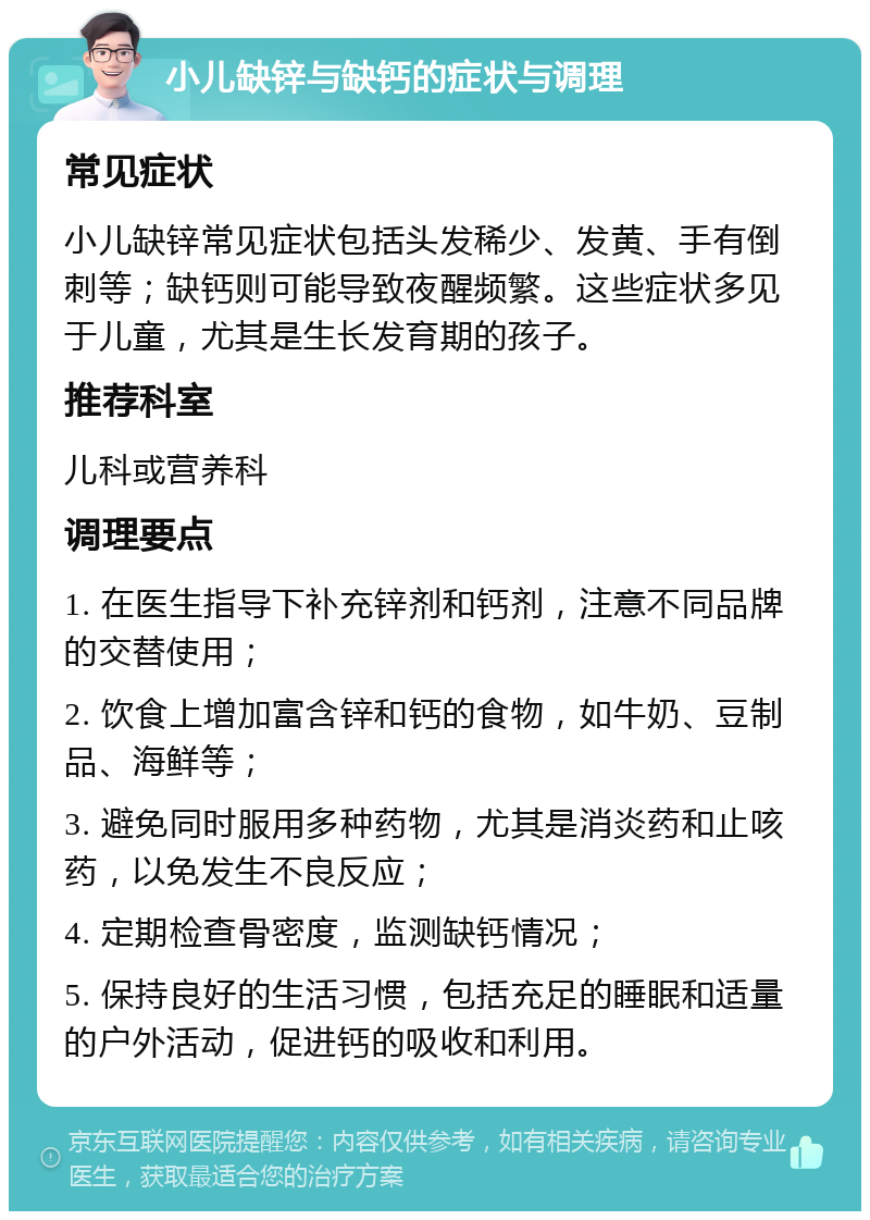 小儿缺锌与缺钙的症状与调理 常见症状 小儿缺锌常见症状包括头发稀少、发黄、手有倒刺等；缺钙则可能导致夜醒频繁。这些症状多见于儿童，尤其是生长发育期的孩子。 推荐科室 儿科或营养科 调理要点 1. 在医生指导下补充锌剂和钙剂，注意不同品牌的交替使用； 2. 饮食上增加富含锌和钙的食物，如牛奶、豆制品、海鲜等； 3. 避免同时服用多种药物，尤其是消炎药和止咳药，以免发生不良反应； 4. 定期检查骨密度，监测缺钙情况； 5. 保持良好的生活习惯，包括充足的睡眠和适量的户外活动，促进钙的吸收和利用。