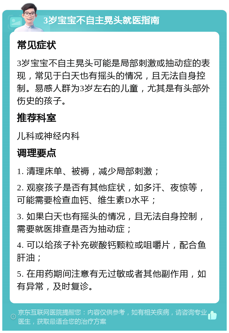 3岁宝宝不自主晃头就医指南 常见症状 3岁宝宝不自主晃头可能是局部刺激或抽动症的表现，常见于白天也有摇头的情况，且无法自身控制。易感人群为3岁左右的儿童，尤其是有头部外伤史的孩子。 推荐科室 儿科或神经内科 调理要点 1. 清理床单、被褥，减少局部刺激； 2. 观察孩子是否有其他症状，如多汗、夜惊等，可能需要检查血钙、维生素D水平； 3. 如果白天也有摇头的情况，且无法自身控制，需要就医排查是否为抽动症； 4. 可以给孩子补充碳酸钙颗粒或咀嚼片，配合鱼肝油； 5. 在用药期间注意有无过敏或者其他副作用，如有异常，及时复诊。