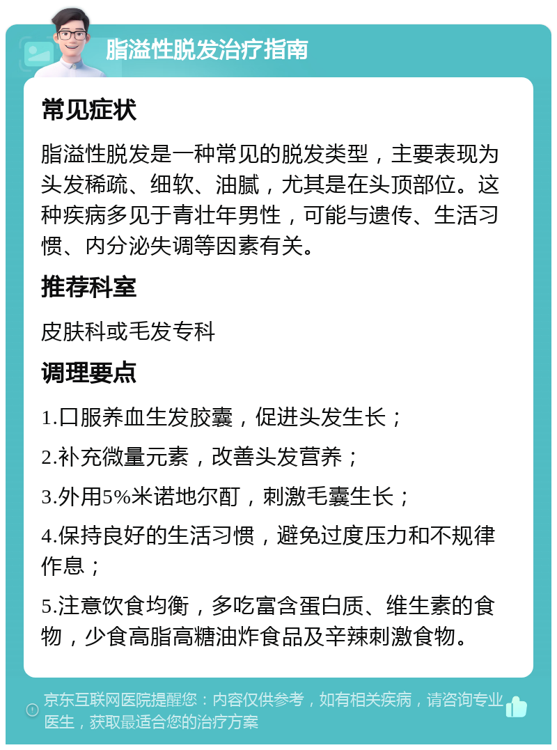 脂溢性脱发治疗指南 常见症状 脂溢性脱发是一种常见的脱发类型，主要表现为头发稀疏、细软、油腻，尤其是在头顶部位。这种疾病多见于青壮年男性，可能与遗传、生活习惯、内分泌失调等因素有关。 推荐科室 皮肤科或毛发专科 调理要点 1.口服养血生发胶囊，促进头发生长； 2.补充微量元素，改善头发营养； 3.外用5%米诺地尔酊，刺激毛囊生长； 4.保持良好的生活习惯，避免过度压力和不规律作息； 5.注意饮食均衡，多吃富含蛋白质、维生素的食物，少食高脂高糖油炸食品及辛辣刺激食物。