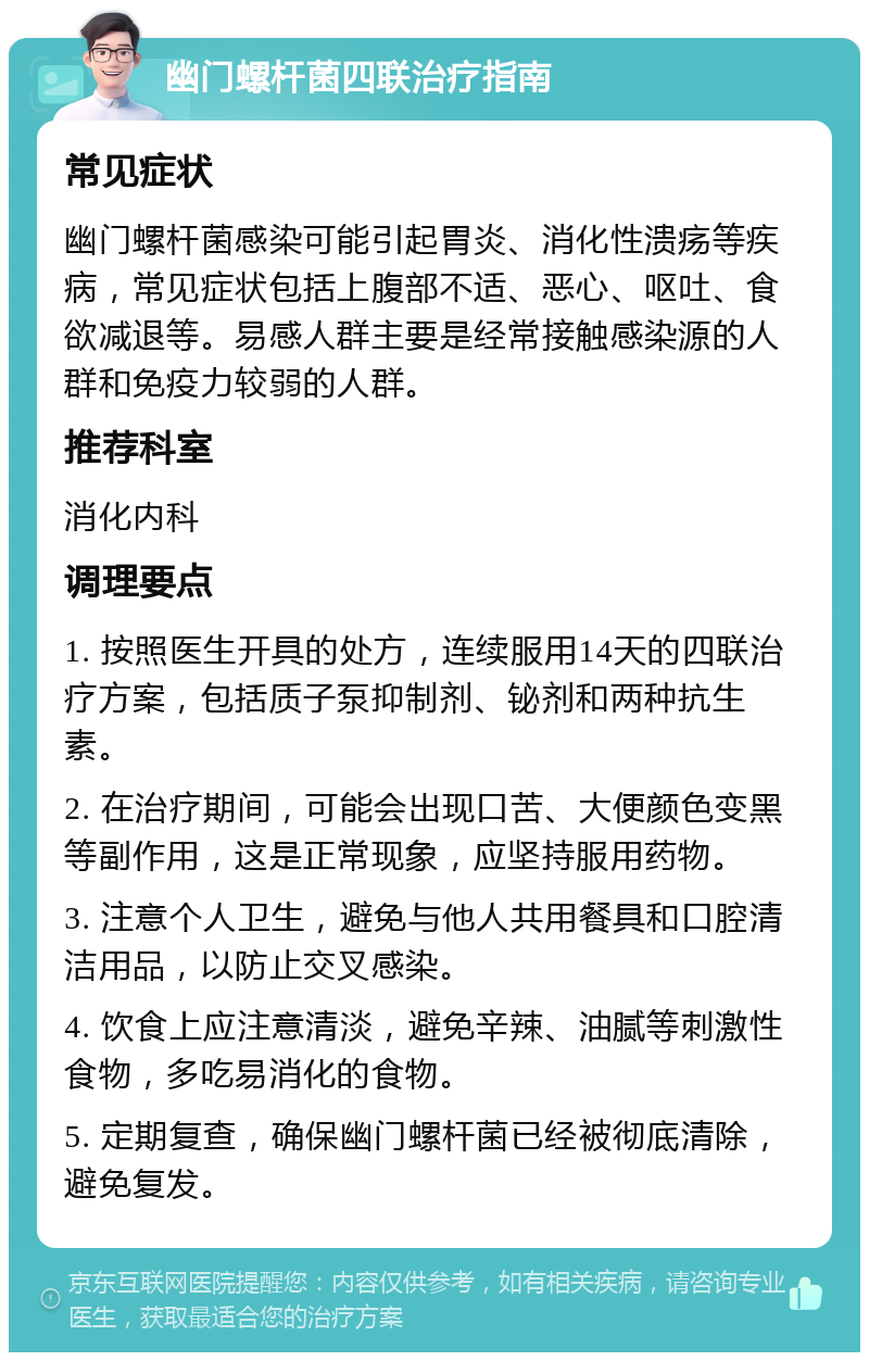 幽门螺杆菌四联治疗指南 常见症状 幽门螺杆菌感染可能引起胃炎、消化性溃疡等疾病，常见症状包括上腹部不适、恶心、呕吐、食欲减退等。易感人群主要是经常接触感染源的人群和免疫力较弱的人群。 推荐科室 消化内科 调理要点 1. 按照医生开具的处方，连续服用14天的四联治疗方案，包括质子泵抑制剂、铋剂和两种抗生素。 2. 在治疗期间，可能会出现口苦、大便颜色变黑等副作用，这是正常现象，应坚持服用药物。 3. 注意个人卫生，避免与他人共用餐具和口腔清洁用品，以防止交叉感染。 4. 饮食上应注意清淡，避免辛辣、油腻等刺激性食物，多吃易消化的食物。 5. 定期复查，确保幽门螺杆菌已经被彻底清除，避免复发。