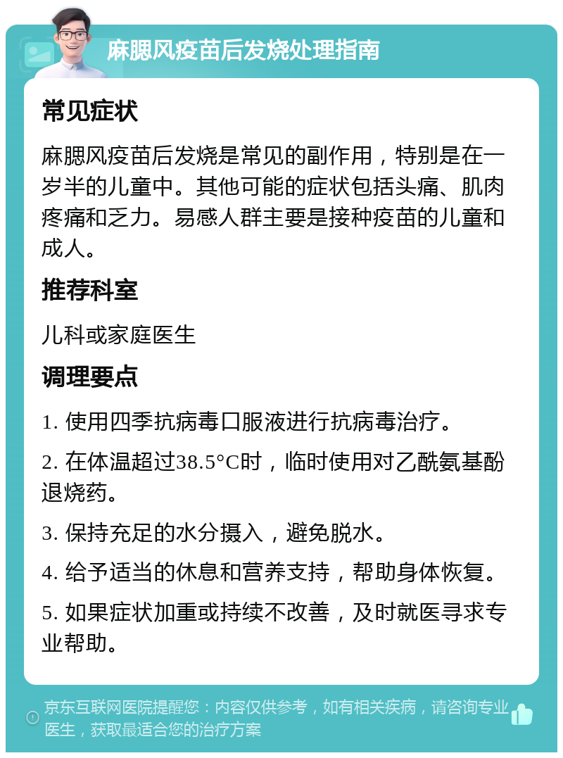 麻腮风疫苗后发烧处理指南 常见症状 麻腮风疫苗后发烧是常见的副作用，特别是在一岁半的儿童中。其他可能的症状包括头痛、肌肉疼痛和乏力。易感人群主要是接种疫苗的儿童和成人。 推荐科室 儿科或家庭医生 调理要点 1. 使用四季抗病毒口服液进行抗病毒治疗。 2. 在体温超过38.5°C时，临时使用对乙酰氨基酚退烧药。 3. 保持充足的水分摄入，避免脱水。 4. 给予适当的休息和营养支持，帮助身体恢复。 5. 如果症状加重或持续不改善，及时就医寻求专业帮助。