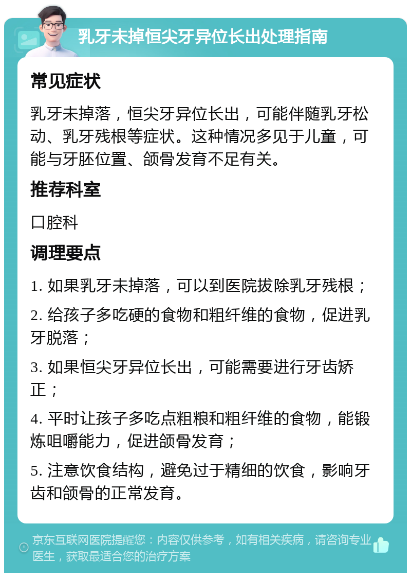 乳牙未掉恒尖牙异位长出处理指南 常见症状 乳牙未掉落，恒尖牙异位长出，可能伴随乳牙松动、乳牙残根等症状。这种情况多见于儿童，可能与牙胚位置、颌骨发育不足有关。 推荐科室 口腔科 调理要点 1. 如果乳牙未掉落，可以到医院拔除乳牙残根； 2. 给孩子多吃硬的食物和粗纤维的食物，促进乳牙脱落； 3. 如果恒尖牙异位长出，可能需要进行牙齿矫正； 4. 平时让孩子多吃点粗粮和粗纤维的食物，能锻炼咀嚼能力，促进颌骨发育； 5. 注意饮食结构，避免过于精细的饮食，影响牙齿和颌骨的正常发育。