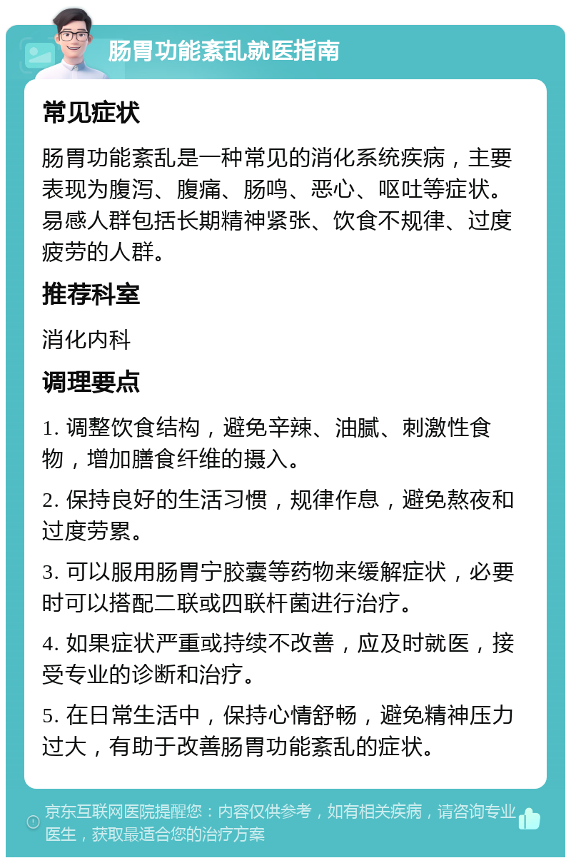 肠胃功能紊乱就医指南 常见症状 肠胃功能紊乱是一种常见的消化系统疾病，主要表现为腹泻、腹痛、肠鸣、恶心、呕吐等症状。易感人群包括长期精神紧张、饮食不规律、过度疲劳的人群。 推荐科室 消化内科 调理要点 1. 调整饮食结构，避免辛辣、油腻、刺激性食物，增加膳食纤维的摄入。 2. 保持良好的生活习惯，规律作息，避免熬夜和过度劳累。 3. 可以服用肠胃宁胶囊等药物来缓解症状，必要时可以搭配二联或四联杆菌进行治疗。 4. 如果症状严重或持续不改善，应及时就医，接受专业的诊断和治疗。 5. 在日常生活中，保持心情舒畅，避免精神压力过大，有助于改善肠胃功能紊乱的症状。