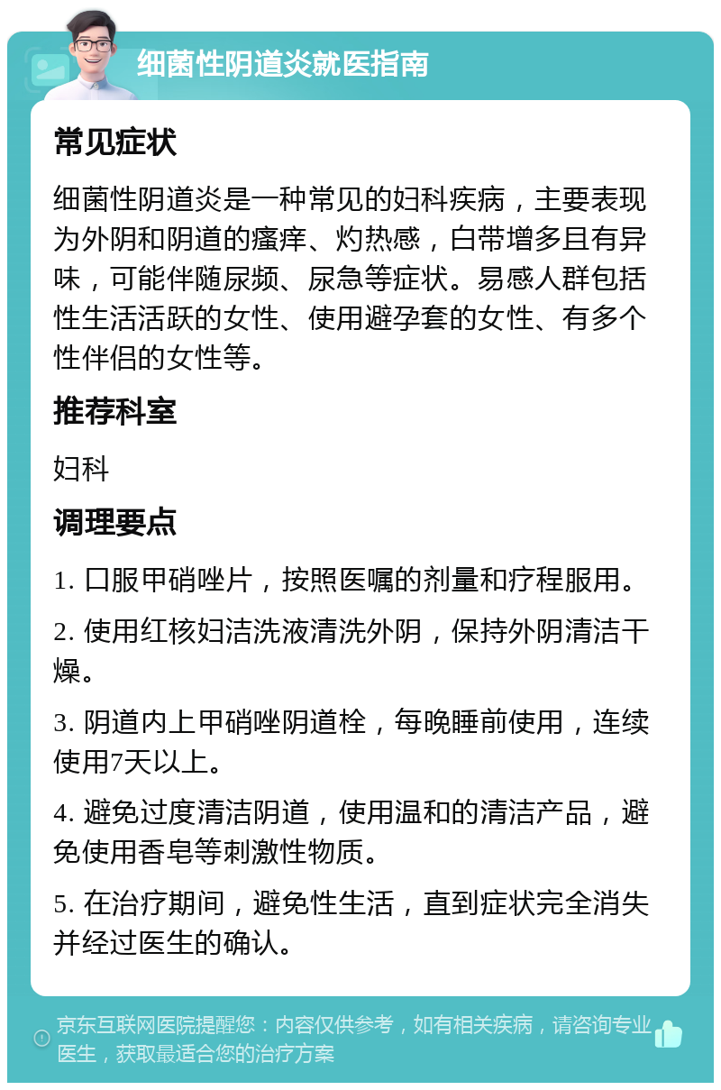 细菌性阴道炎就医指南 常见症状 细菌性阴道炎是一种常见的妇科疾病，主要表现为外阴和阴道的瘙痒、灼热感，白带增多且有异味，可能伴随尿频、尿急等症状。易感人群包括性生活活跃的女性、使用避孕套的女性、有多个性伴侣的女性等。 推荐科室 妇科 调理要点 1. 口服甲硝唑片，按照医嘱的剂量和疗程服用。 2. 使用红核妇洁洗液清洗外阴，保持外阴清洁干燥。 3. 阴道内上甲硝唑阴道栓，每晚睡前使用，连续使用7天以上。 4. 避免过度清洁阴道，使用温和的清洁产品，避免使用香皂等刺激性物质。 5. 在治疗期间，避免性生活，直到症状完全消失并经过医生的确认。