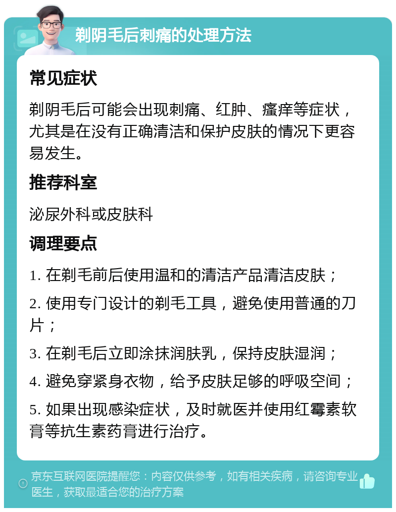 剃阴毛后刺痛的处理方法 常见症状 剃阴毛后可能会出现刺痛、红肿、瘙痒等症状，尤其是在没有正确清洁和保护皮肤的情况下更容易发生。 推荐科室 泌尿外科或皮肤科 调理要点 1. 在剃毛前后使用温和的清洁产品清洁皮肤； 2. 使用专门设计的剃毛工具，避免使用普通的刀片； 3. 在剃毛后立即涂抹润肤乳，保持皮肤湿润； 4. 避免穿紧身衣物，给予皮肤足够的呼吸空间； 5. 如果出现感染症状，及时就医并使用红霉素软膏等抗生素药膏进行治疗。