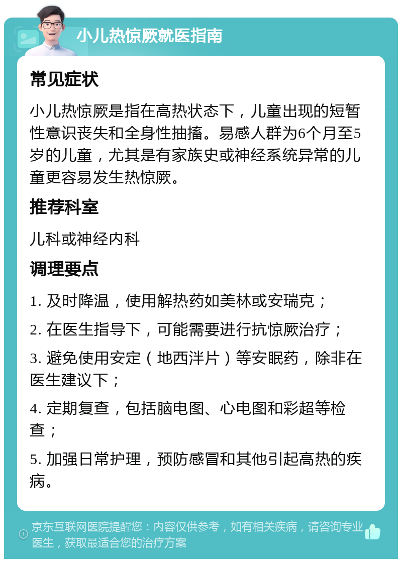 小儿热惊厥就医指南 常见症状 小儿热惊厥是指在高热状态下，儿童出现的短暂性意识丧失和全身性抽搐。易感人群为6个月至5岁的儿童，尤其是有家族史或神经系统异常的儿童更容易发生热惊厥。 推荐科室 儿科或神经内科 调理要点 1. 及时降温，使用解热药如美林或安瑞克； 2. 在医生指导下，可能需要进行抗惊厥治疗； 3. 避免使用安定（地西泮片）等安眠药，除非在医生建议下； 4. 定期复查，包括脑电图、心电图和彩超等检查； 5. 加强日常护理，预防感冒和其他引起高热的疾病。