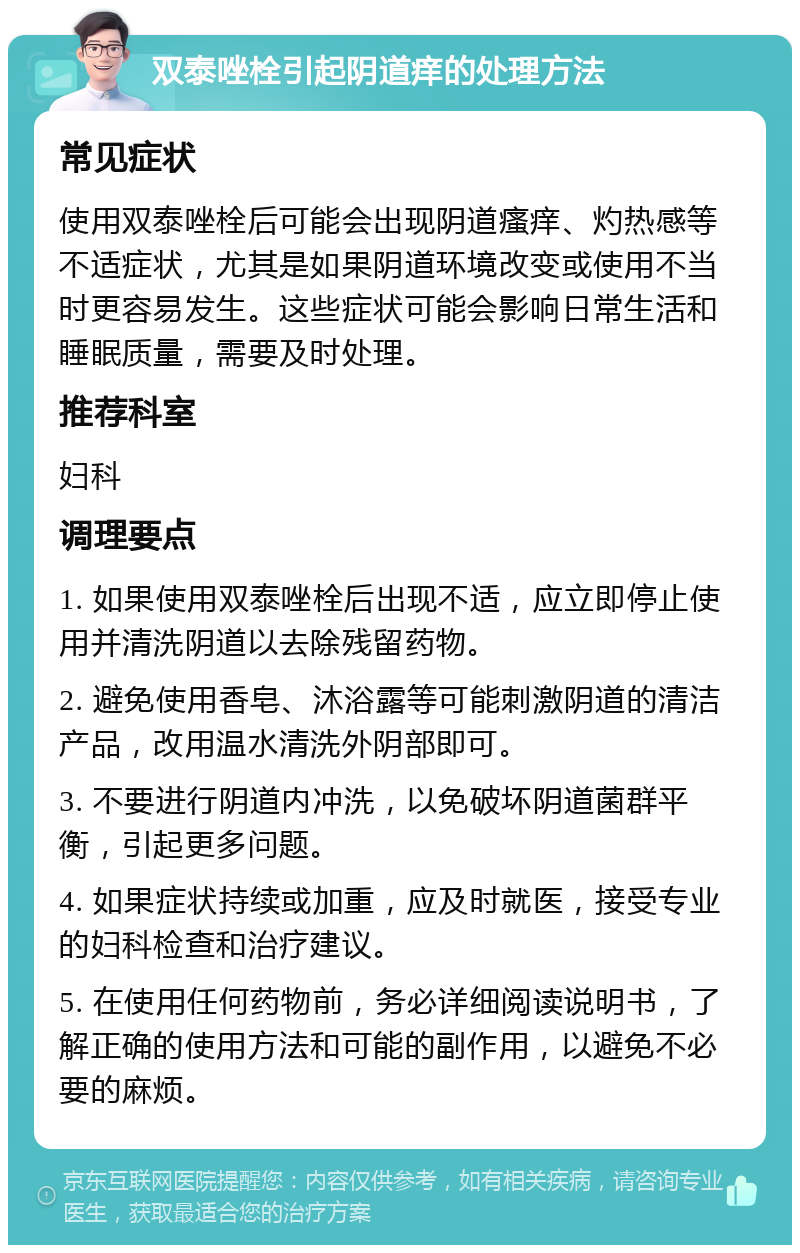 双泰唑栓引起阴道痒的处理方法 常见症状 使用双泰唑栓后可能会出现阴道瘙痒、灼热感等不适症状，尤其是如果阴道环境改变或使用不当时更容易发生。这些症状可能会影响日常生活和睡眠质量，需要及时处理。 推荐科室 妇科 调理要点 1. 如果使用双泰唑栓后出现不适，应立即停止使用并清洗阴道以去除残留药物。 2. 避免使用香皂、沐浴露等可能刺激阴道的清洁产品，改用温水清洗外阴部即可。 3. 不要进行阴道内冲洗，以免破坏阴道菌群平衡，引起更多问题。 4. 如果症状持续或加重，应及时就医，接受专业的妇科检查和治疗建议。 5. 在使用任何药物前，务必详细阅读说明书，了解正确的使用方法和可能的副作用，以避免不必要的麻烦。