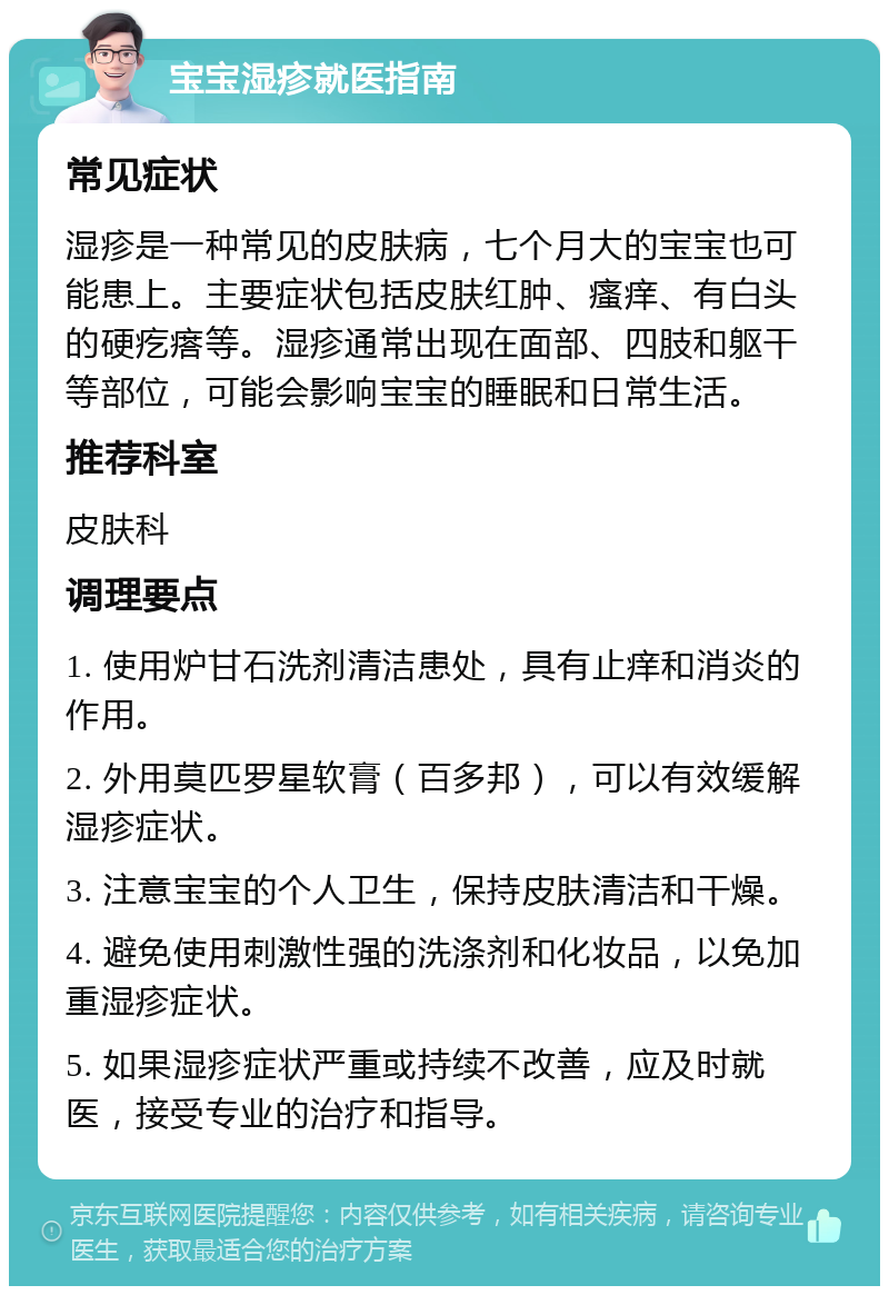 宝宝湿疹就医指南 常见症状 湿疹是一种常见的皮肤病，七个月大的宝宝也可能患上。主要症状包括皮肤红肿、瘙痒、有白头的硬疙瘩等。湿疹通常出现在面部、四肢和躯干等部位，可能会影响宝宝的睡眠和日常生活。 推荐科室 皮肤科 调理要点 1. 使用炉甘石洗剂清洁患处，具有止痒和消炎的作用。 2. 外用莫匹罗星软膏（百多邦），可以有效缓解湿疹症状。 3. 注意宝宝的个人卫生，保持皮肤清洁和干燥。 4. 避免使用刺激性强的洗涤剂和化妆品，以免加重湿疹症状。 5. 如果湿疹症状严重或持续不改善，应及时就医，接受专业的治疗和指导。