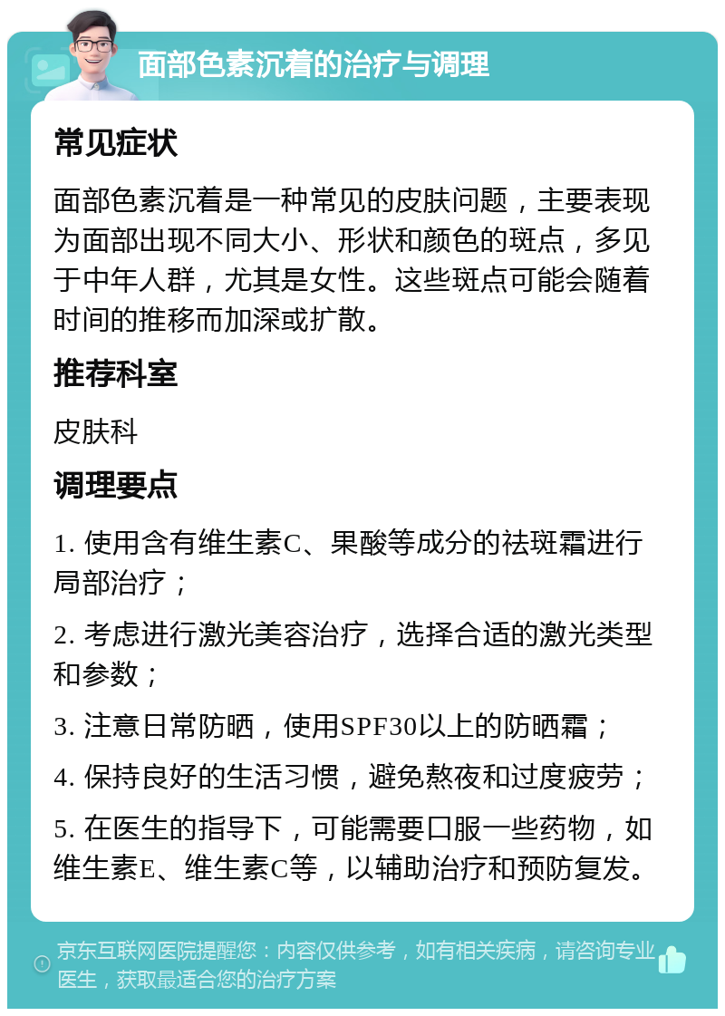 面部色素沉着的治疗与调理 常见症状 面部色素沉着是一种常见的皮肤问题，主要表现为面部出现不同大小、形状和颜色的斑点，多见于中年人群，尤其是女性。这些斑点可能会随着时间的推移而加深或扩散。 推荐科室 皮肤科 调理要点 1. 使用含有维生素C、果酸等成分的祛斑霜进行局部治疗； 2. 考虑进行激光美容治疗，选择合适的激光类型和参数； 3. 注意日常防晒，使用SPF30以上的防晒霜； 4. 保持良好的生活习惯，避免熬夜和过度疲劳； 5. 在医生的指导下，可能需要口服一些药物，如维生素E、维生素C等，以辅助治疗和预防复发。