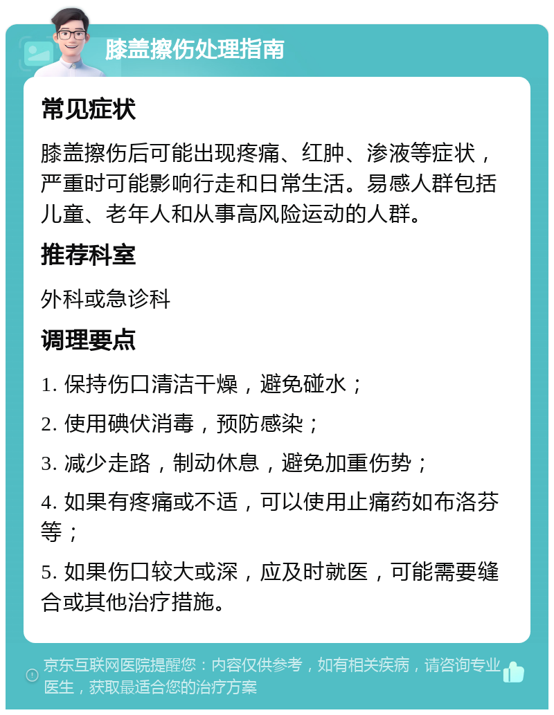 膝盖擦伤处理指南 常见症状 膝盖擦伤后可能出现疼痛、红肿、渗液等症状，严重时可能影响行走和日常生活。易感人群包括儿童、老年人和从事高风险运动的人群。 推荐科室 外科或急诊科 调理要点 1. 保持伤口清洁干燥，避免碰水； 2. 使用碘伏消毒，预防感染； 3. 减少走路，制动休息，避免加重伤势； 4. 如果有疼痛或不适，可以使用止痛药如布洛芬等； 5. 如果伤口较大或深，应及时就医，可能需要缝合或其他治疗措施。