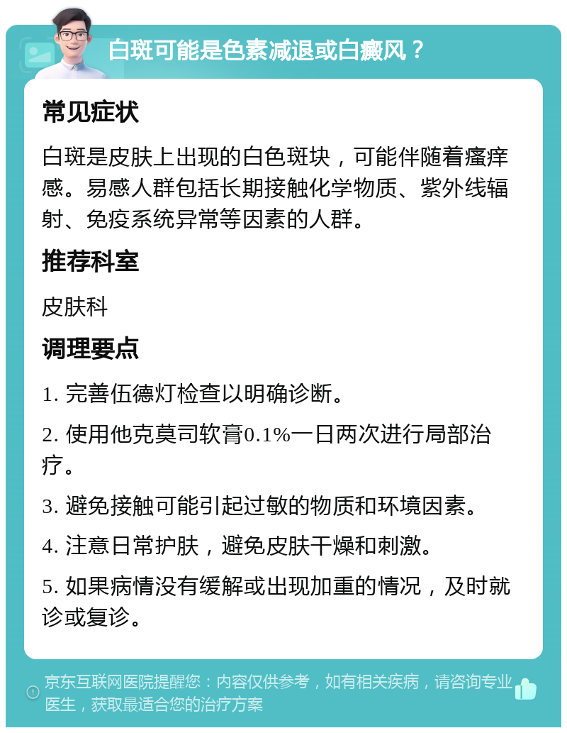 白斑可能是色素减退或白癜风？ 常见症状 白斑是皮肤上出现的白色斑块，可能伴随着瘙痒感。易感人群包括长期接触化学物质、紫外线辐射、免疫系统异常等因素的人群。 推荐科室 皮肤科 调理要点 1. 完善伍德灯检查以明确诊断。 2. 使用他克莫司软膏0.1%一日两次进行局部治疗。 3. 避免接触可能引起过敏的物质和环境因素。 4. 注意日常护肤，避免皮肤干燥和刺激。 5. 如果病情没有缓解或出现加重的情况，及时就诊或复诊。